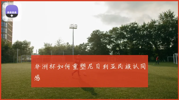非洲杯如何重塑尼日利亚民族认同感