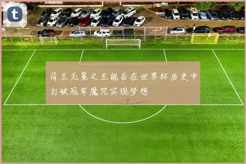 荷兰无冕之王能否在世界杯历史中打破冠军魔咒实现梦想