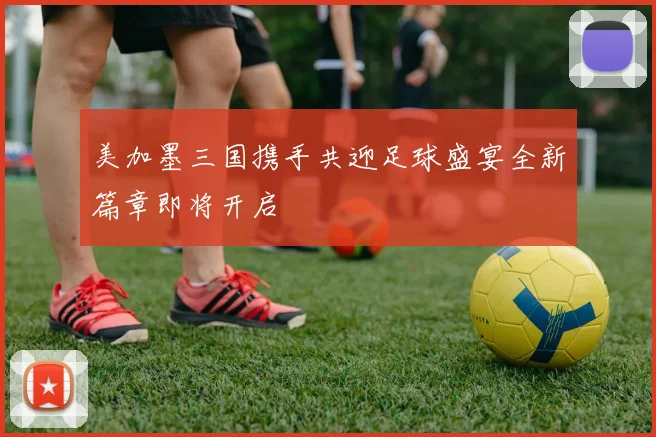 美加墨三国携手共迎足球盛宴全新篇章即将开启