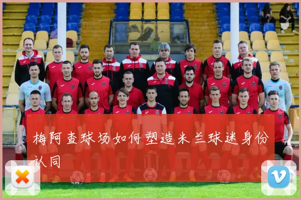 梅阿查球场如何塑造米兰球迷身份认同