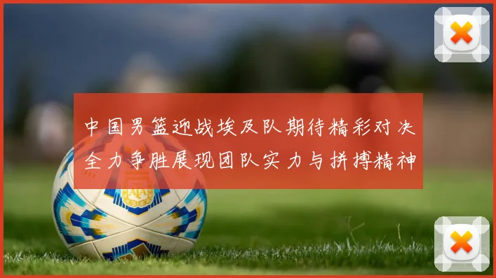 中国男篮迎战埃及队期待精彩对决全力争胜展现团队实力与拼搏精神