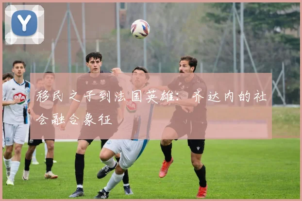 移民之子到法国英雄：齐达内的社会融合象征
