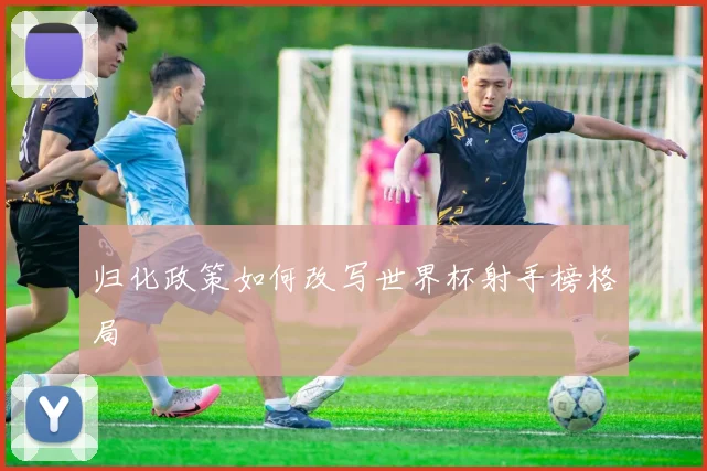 归化政策如何改写世界杯射手榜格局